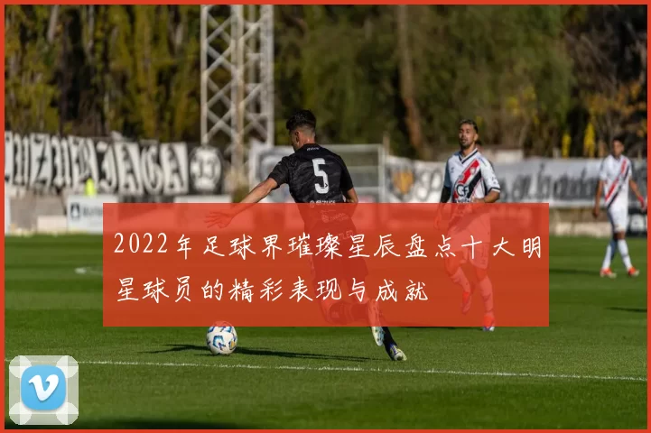 2022年足球界璀璨星辰盘点十大明星球员的精彩表现与成就