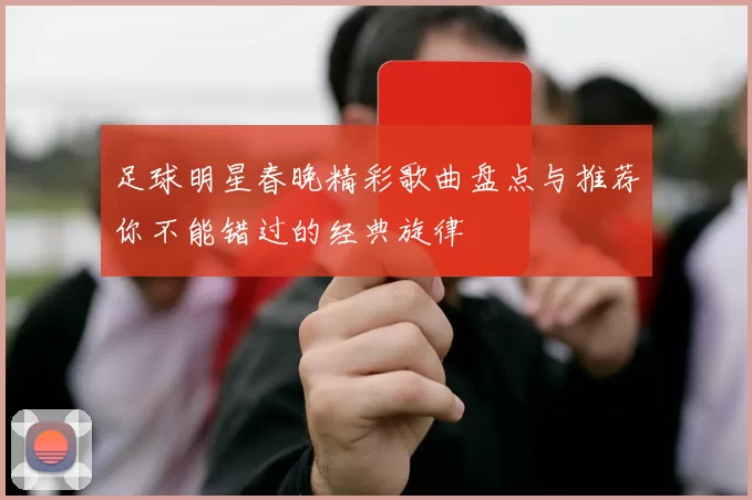 足球明星春晚精彩歌曲盘点与推荐你不能错过的经典旋律