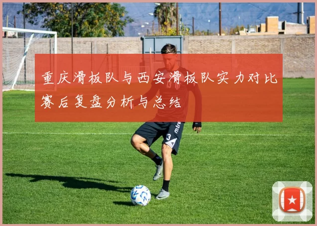 重庆滑板队与西安滑板队实力对比赛后复盘分析与总结