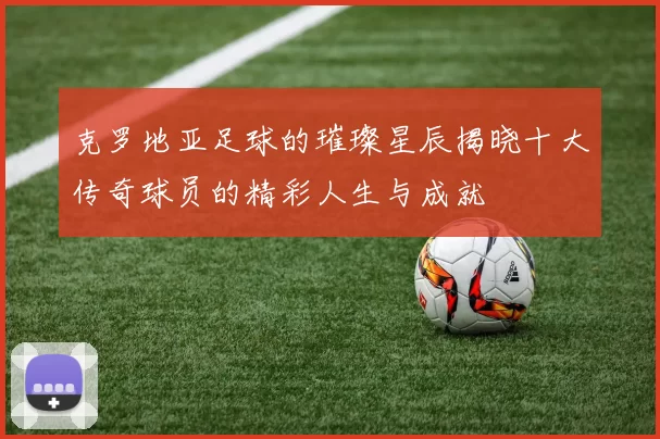 克罗地亚足球的璀璨星辰揭晓十大传奇球员的精彩人生与成就