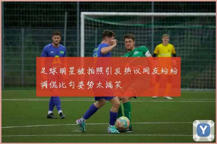 足球明星被拍照引发热议网友纷纷调侃比勾姿势太搞笑