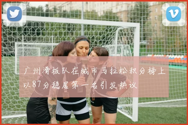 广州滑板队在城市马拉松积分榜上以87分稳居第一名引发热议