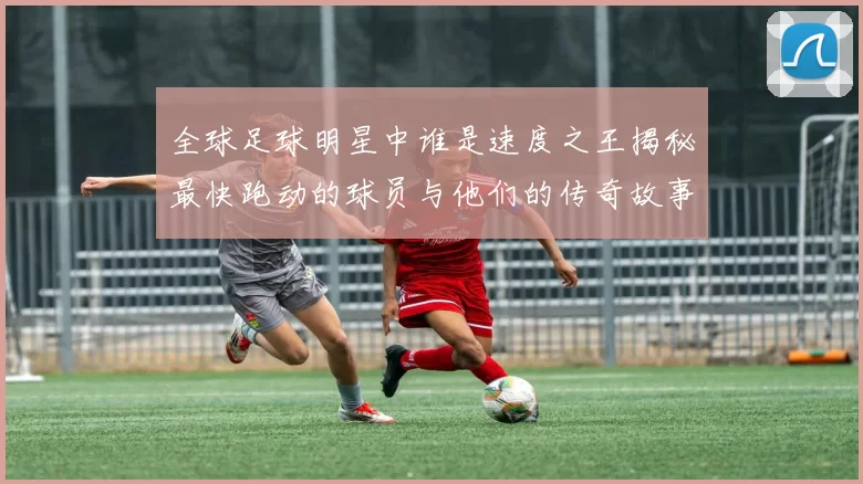 全球足球明星中谁是速度之王揭秘最快跑动的球员与他们的传奇故事