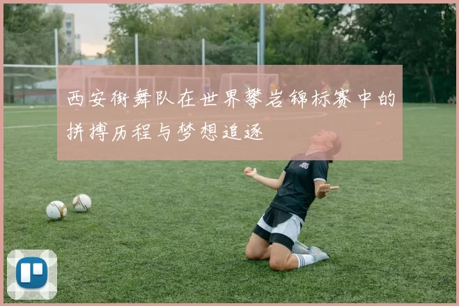 西安街舞队在世界攀岩锦标赛中的拼搏历程与梦想追逐