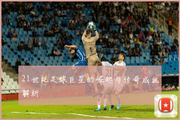 21世纪足球巨星的崛起与传奇成就解析