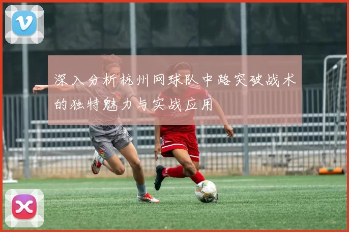 深入分析杭州网球队中路突破战术的独特魅力与实战应用