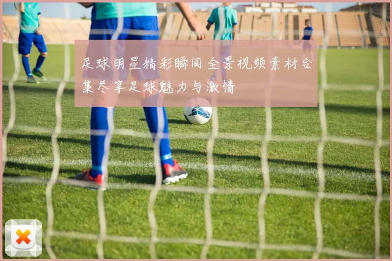 足球明星精彩瞬间全景视频素材合集尽享足球魅力与激情