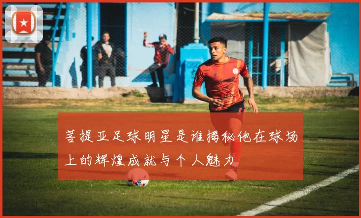 菩提亚足球明星是谁揭秘他在球场上的辉煌成就与个人魅力