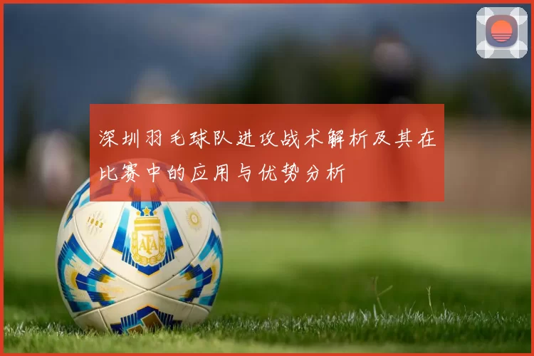 深圳羽毛球队进攻战术解析及其在比赛中的应用与优势分析