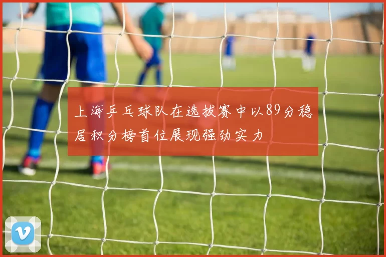 上海乒乓球队在选拔赛中以89分稳居积分榜首位展现强劲实力