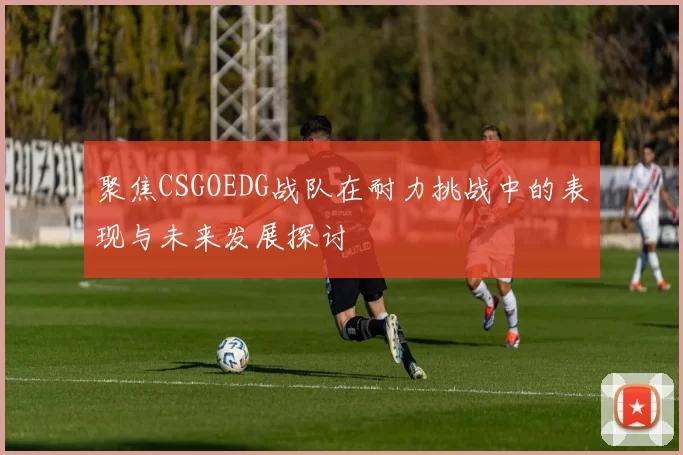 聚焦CSGOEDG战队在耐力挑战中的表现与未来发展探讨