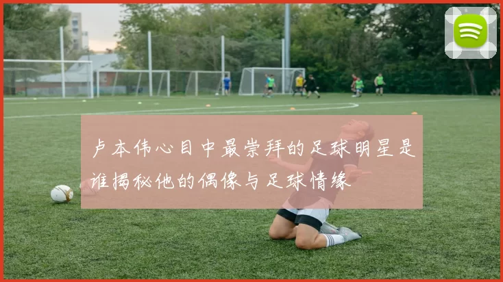 卢本伟心目中最崇拜的足球明星是谁揭秘他的偶像与足球情缘