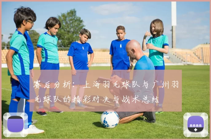 赛后分析：上海羽毛球队与广州羽毛球队的精彩对决与战术总结