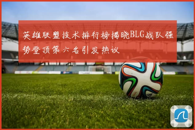 英雄联盟技术排行榜揭晓BLG战队强势登顶第六名引发热议