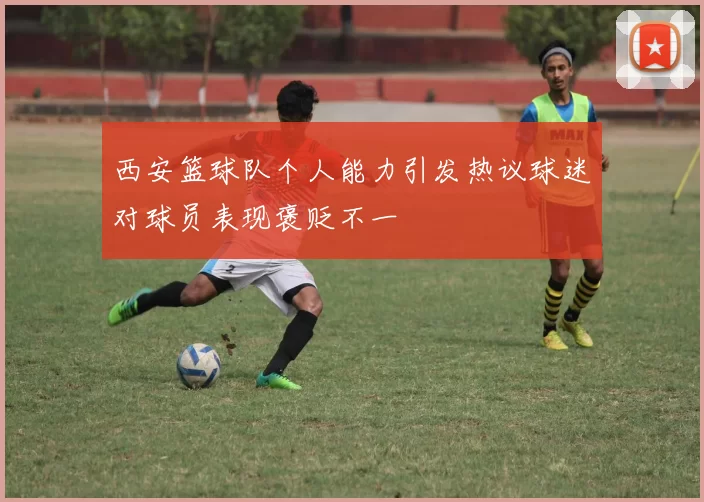 西安篮球队个人能力引发热议球迷对球员表现褒贬不一