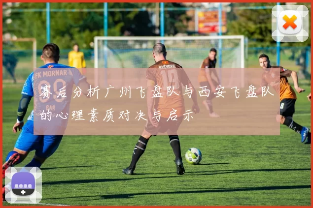 赛后分析广州飞盘队与西安飞盘队的心理素质对决与启示