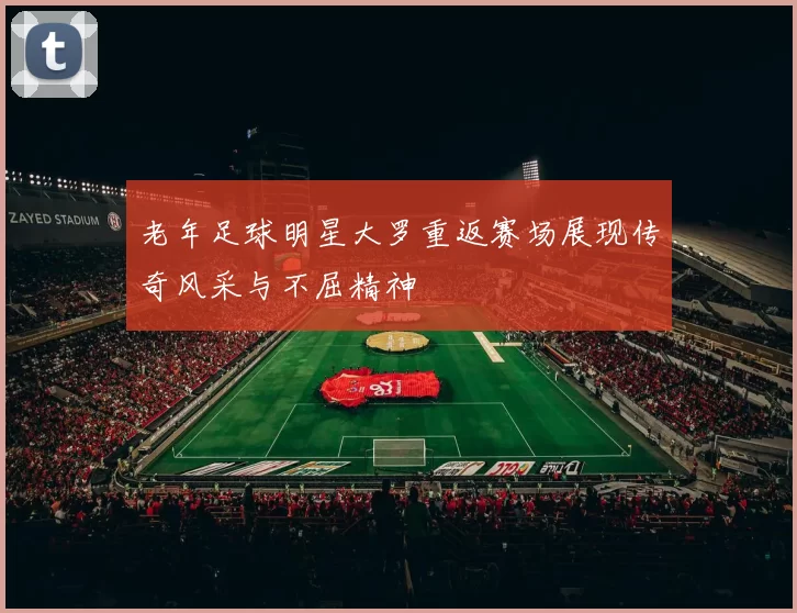 老年足球明星大罗重返赛场展现传奇风采与不屈精神