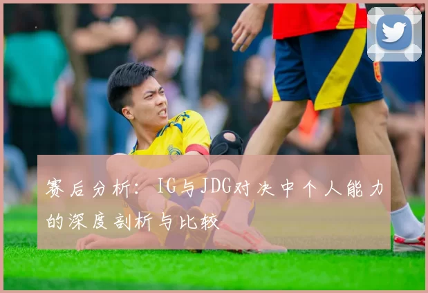 赛后分析：IG与JDG对决中个人能力的深度剖析与比较