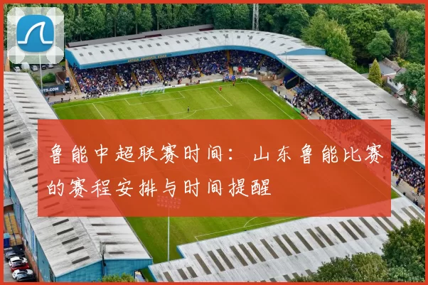鲁能中超联赛时间：山东鲁能比赛的赛程安排与时间提醒