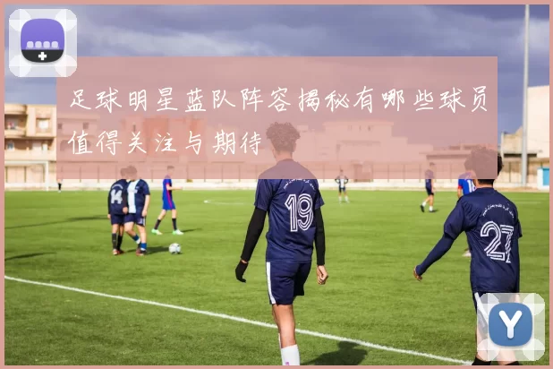 足球明星蓝队阵容揭秘有哪些球员值得关注与期待