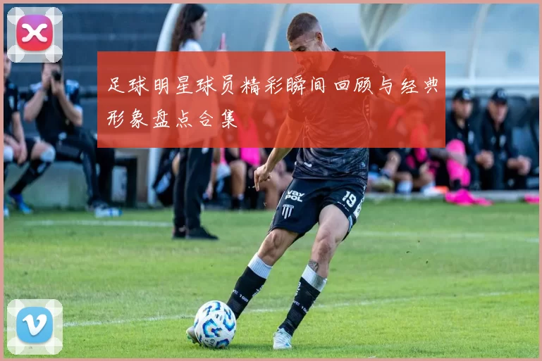 足球明星球员精彩瞬间回顾与经典形象盘点合集