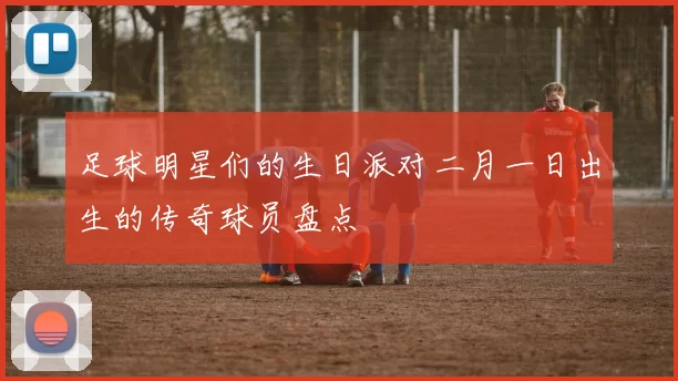 足球明星们的生日派对二月一日出生的传奇球员盘点