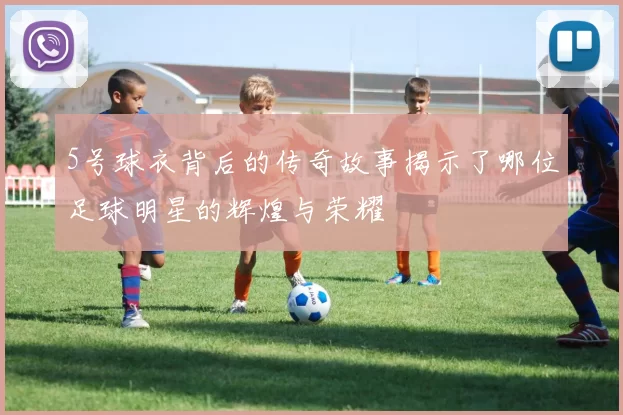 5号球衣背后的传奇故事揭示了哪位足球明星的辉煌与荣耀