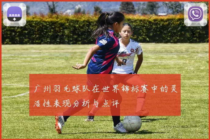 广州羽毛球队在世界锦标赛中的灵活性表现分析与点评
