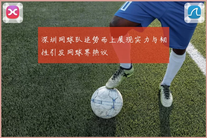 深圳网球队逆势而上展现实力与韧性引发网球界热议