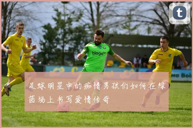 足球明星中的痴情男孩们如何在绿茵场上书写爱情传奇