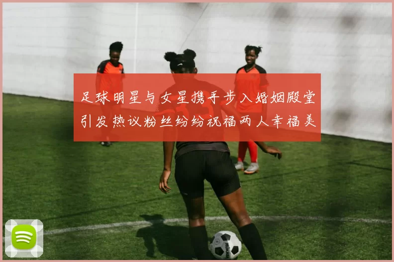 足球明星与女星携手步入婚姻殿堂引发热议粉丝纷纷祝福两人幸福美满