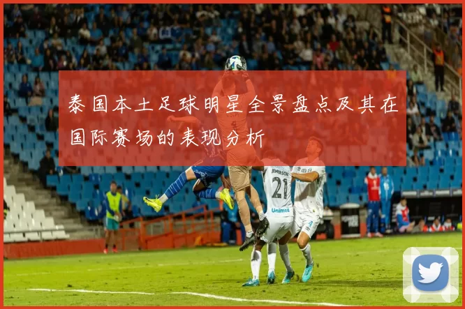 泰国本土足球明星全景盘点及其在国际赛场的表现分析