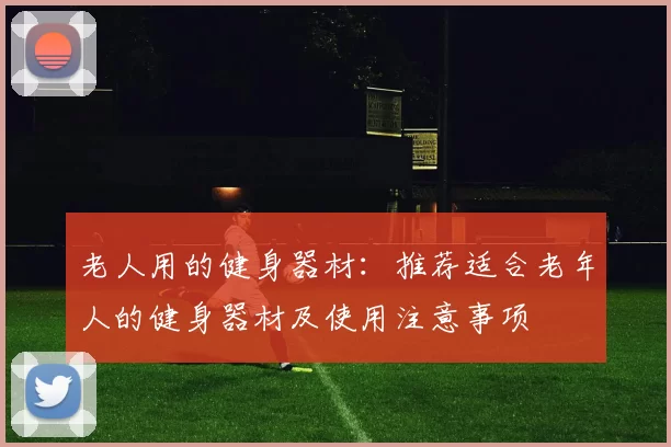 老人用的健身器材：推荐适合老年人的健身器材及使用注意事项