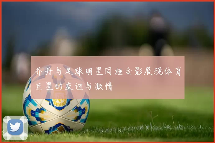 乔丹与足球明星同框合影展现体育巨星的友谊与激情