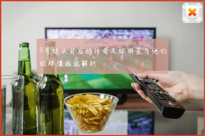 9号球衣背后的传奇足球明星与他们的辉煌成就解析