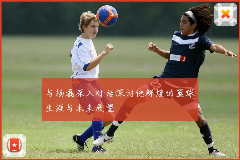 与杨磊深入对话探讨他辉煌的篮球生涯与未来展望