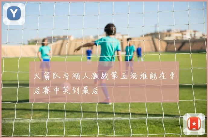 火箭队与湖人激战第五场谁能在季后赛中笑到最后