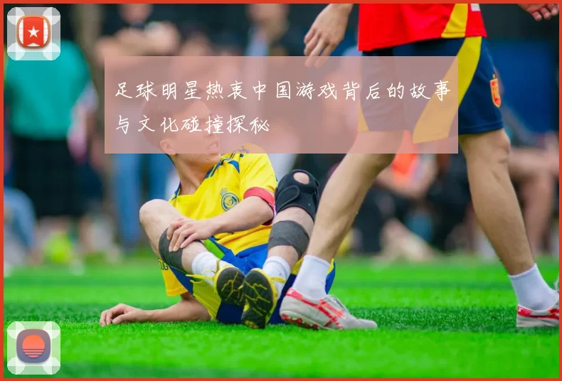 足球明星热衷中国游戏背后的故事与文化碰撞探秘