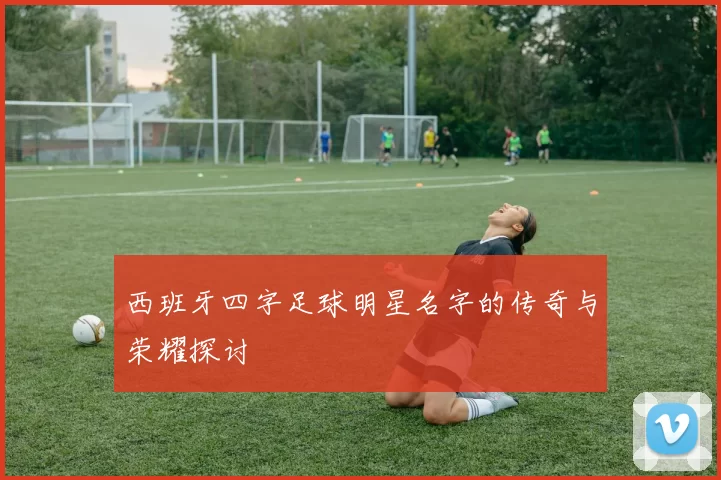 西班牙四字足球明星名字的传奇与荣耀探讨