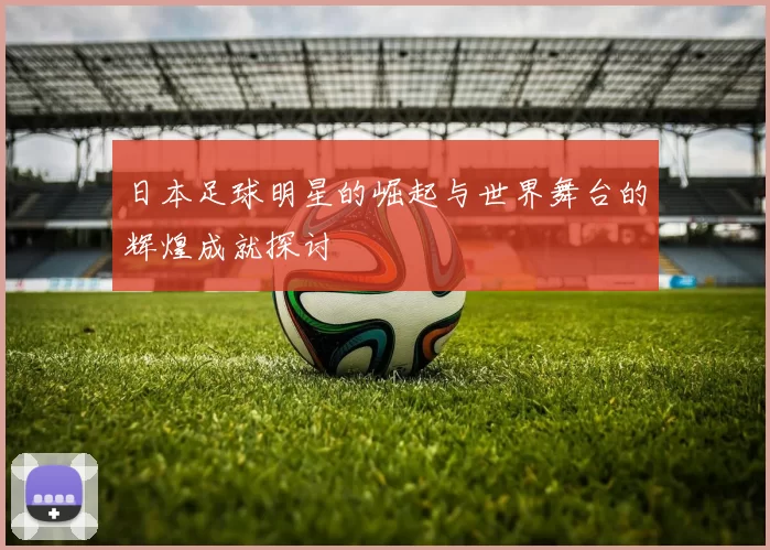 日本足球明星的崛起与世界舞台的辉煌成就探讨