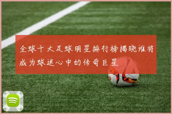 全球十大足球明星排行榜揭晓谁将成为球迷心中的传奇巨星