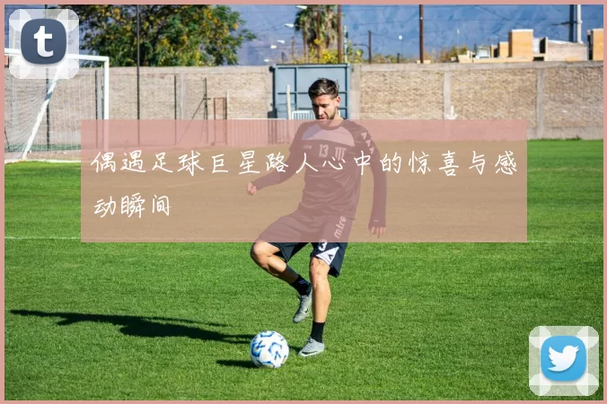 偶遇足球巨星路人心中的惊喜与感动瞬间