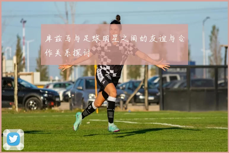 库兹马与足球明星之间的友谊与合作关系探讨