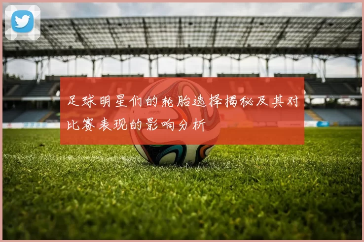 足球明星们的轮胎选择揭秘及其对比赛表现的影响分析