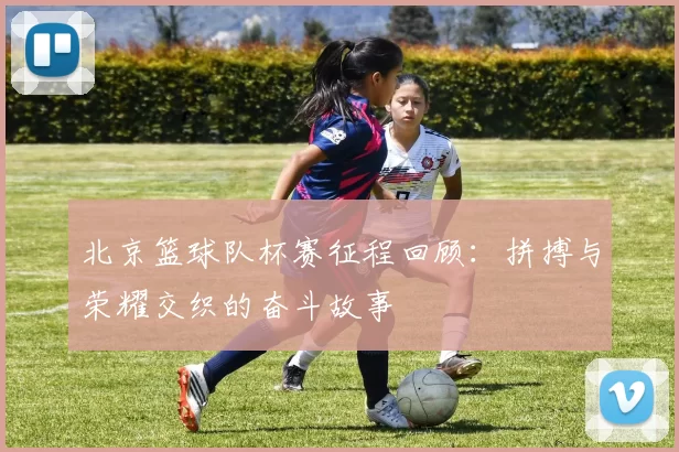 北京篮球队杯赛征程回顾：拼搏与荣耀交织的奋斗故事