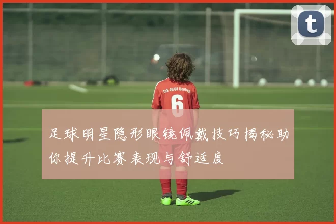 足球明星隐形眼镜佩戴技巧揭秘助你提升比赛表现与舒适度