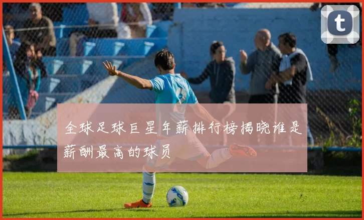 全球足球巨星年薪排行榜揭晓谁是薪酬最高的球员