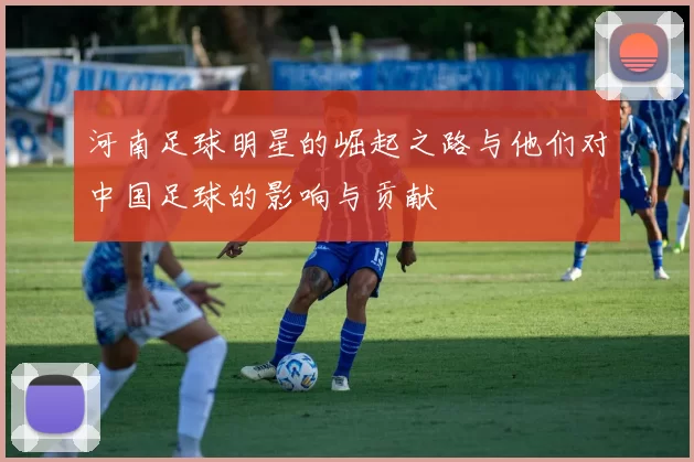 河南足球明星的崛起之路与他们对中国足球的影响与贡献