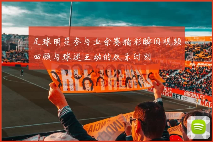 足球明星参与业余赛精彩瞬间视频回顾与球迷互动的欢乐时刻