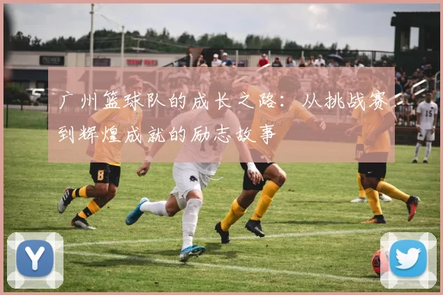 广州篮球队的成长之路：从挑战赛到辉煌成就的励志故事